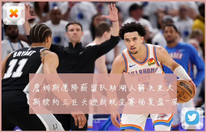 詹姆斯愿降薪留队助湖人解决里夫斯续约三巨头迎新蜕变赛场复盘-深度解析