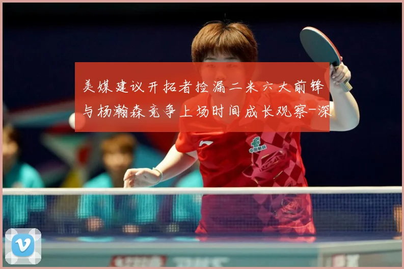 美媒建议开拓者捡漏二米六大前锋与杨瀚森竞争上场时间成长观察-深度解析