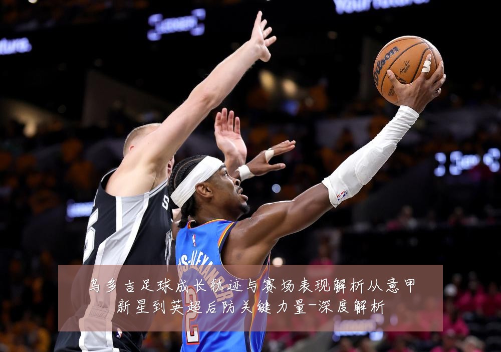 乌多吉足球成长轨迹与赛场表现解析从意甲新星到英超后防关键力量-深度解析